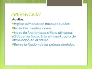 PREVENCION
Adultos:
Ingiera alimentos en trozos pequeños.
No hable mientras come.
No se ria fuertemente si tiene alimentos
sólidos en la boca. Es la principal causa de
obstrucción en el adulto.
Revise la fijación de las prótesis dentales.
 