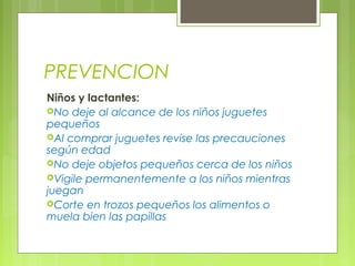 PREVENCION
Niños y lactantes:
No deje al alcance de los niños juguetes
pequeños
Al comprar juguetes revise las precauciones
según edad
No deje objetos pequeños cerca de los niños
Vigile permanentemente a los niños mientras
juegan
Corte en trozos pequeños los alimentos o
muela bien las papillas
 