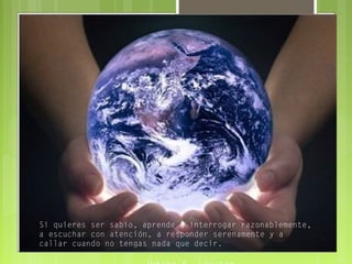 Si quieres ser sabio, aprende a interrogar razonablemente,
a escuchar con atención, a responder serenamente y a
callar cuando no tengas nada que decir.
 
