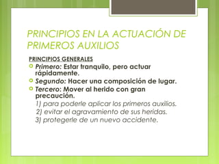 PRINCIPIOS EN LA ACTUACIÓN DE
PRIMEROS AUXILIOS
PRINCIPIOS GENERALES
   Primero: Estar tranquilo, pero actuar
    rápidamente.
   Segundo: Hacer una composición de lugar.
   Tercero: Mover al herido con gran
    precaución.
    1) para poderle aplicar los primeros auxilios.
    2) evitar el agravamiento de sus heridas.
    3) protegerle de un nuevo accidente.
 