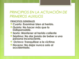PRINCIPIOS EN LA ACTUACIÓN DE
PRIMEROS AUXILIOS
PRINCIPIOS GENERALES
 Cuarto: Examinar bien al herido.
 Quinto: No hacer más que lo
  indispensable.
 Sexto: Mantener al herido caliente
 Séptimo: No dar jamás de beber a una
  persona inconsciente.
 Octavo: Tranquilizar a la víctima
 Noveno: No dejar nunca solo al
  accidentado.
 