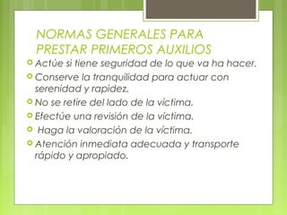 NORMAS GENERALES PARA
  PRESTAR PRIMEROS AUXILIOS
 Actúe  si tiene seguridad de lo que va ha hacer.
 Conserve la tranquilidad para actuar con
  serenidad y rapidez.
 No se retire del lado de la víctima.
 Efectúe una revisión de la víctima.
 Haga la valoración de la víctima.
 Atención inmediata adecuada y transporte
  rápido y apropiado.
 