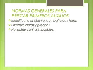 NORMAS GENERALES PARA
  PRESTAR PRIMEROS AUXILIOS
 Identificar
            a la víctima, compañeros y hora.
 Ordenes claras y precisas.
 No luchar contra imposibles.
 