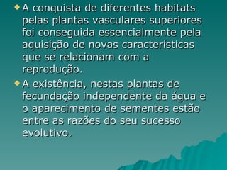 A conquista de diferentes habitats pelas plantas vasculares superiores foi conseguida essencialmente pela aquisição de novas características que se relacionam com a reprodução. A existência, nestas plantas de fecundação independente da água e o aparecimento de sementes estão entre as razões do seu sucesso evolutivo. 