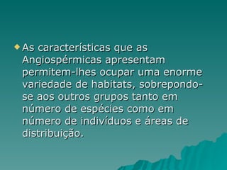 As características que as Angiospérmicas apresentam permitem-lhes ocupar uma enorme variedade de habitats, sobrepondo-se aos outros grupos tanto em número de espécies como em número de indivíduos e áreas de distribuição.  