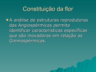 Constituição da flor A análise de estruturas reprodutoras das Angiospérmicas permite identificar características específicas que são inovadoras em relação as Gimnospérmicas. 