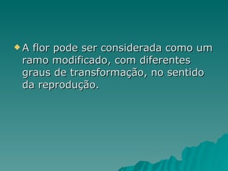 A flor pode ser considerada como um ramo modificado, com diferentes graus de transformação, no sentido da reprodução. 