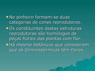 No pinheiro formam-se duas categorias de cones reprodutores. Os constituintes destas estruturas reprodutoras são homólogos de peças florais das plantas com flor. Há mesmo botânicos que consideram que as Gimnospérmicas têm flores. 