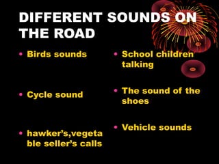 DIFFERENT SOUNDS ON
THE ROAD
• Birds sounds
• Cycle sound
• hawker’s,vegeta
ble seller’s calls
• School children
talking
• The sound of the
shoes
• Vehicle sounds
 