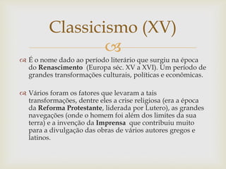 
 É o nome dado ao período literário que surgiu na época
do Renascimento (Europa séc. XV a XVI). Um período de
grandes transformações culturais, políticas e econômicas.
 Vários foram os fatores que levaram a tais
transformações, dentre eles a crise religiosa (era a época
da Reforma Protestante, liderada por Lutero), as grandes
navegações (onde o homem foi além dos limites da sua
terra) e a invenção da Imprensa que contribuiu muito
para a divulgação das obras de vários autores gregos e
latinos.
Classicismo (XV)
 
