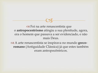 
 Foi na arte renascentista que
o antropocentrismo atingiu a sua plenitude, agora,
era o homem que passava a ser evidenciado, e não
mais Deus.
 A arte renascentista se inspirava no mundo greco-
romano (Antiguidade Clássica) já que estes também
eram antropocêntricos.
 