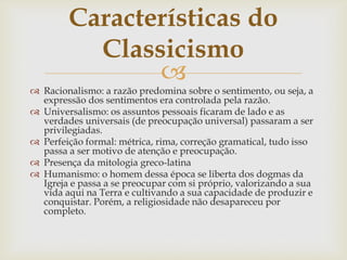 
 Racionalismo: a razão predomina sobre o sentimento, ou seja, a
expressão dos sentimentos era controlada pela razão.
 Universalismo: os assuntos pessoais ficaram de lado e as
verdades universais (de preocupação universal) passaram a ser
privilegiadas.
 Perfeição formal: métrica, rima, correção gramatical, tudo isso
passa a ser motivo de atenção e preocupação.
 Presença da mitologia greco-latina
 Humanismo: o homem dessa época se liberta dos dogmas da
Igreja e passa a se preocupar com si próprio, valorizando a sua
vida aqui na Terra e cultivando a sua capacidade de produzir e
conquistar. Porém, a religiosidade não desapareceu por
completo.
Características do
Classicismo
 