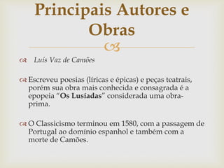 
 Luís Vaz de Camões
 Escreveu poesias (líricas e épicas) e peças teatrais,
porém sua obra mais conhecida e consagrada é a
epopeia “Os Lusíadas” considerada uma obra-
prima.
 O Classicismo terminou em 1580, com a passagem de
Portugal ao domínio espanhol e também com a
morte de Camões.
Principais Autores e
Obras
 