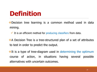 Definition
Decision tree learning is a common method used in data
mining.
 It is an efficient method for producing classifiers from data.
A Decision Tree is a tree-structured plan of a set of attributes
to test in order to predict the output.
It is a type of tree-diagram used in determining the optimum
course of action, in situations having several possible
alternatives with uncertain outcomes.
31
 