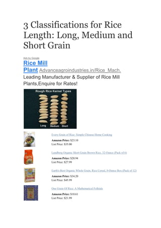 3 Classifications for Rice
Length: Long, Medium and
Short Grain
Ads by Google

Rice Mill
Plant Advanceagroindustries.in/Rice_Mach.
Leading Manufacturer & Supplier of Rice Mill
Plants,Enquire for Rates!




                Every Grain of Rice: Simple Chinese Home Cooking
                Amazon Price: $23.10
                List Price: $35.00

                Lundberg Organic Short Grain Brown Rice, 32-Ounce (Pack of 6)
                Amazon Price: $20.94
                List Price: $27.99

                Earth's Best Organic Whole Grain, Rice Cereal, 8-Ounce Box (Pack of 12)
                Amazon Price: $34.20
                List Price: $45.99

                One Grain Of Rice: A Mathematical Folktale
                Amazon Price: $10.61
                List Price: $21.99
 