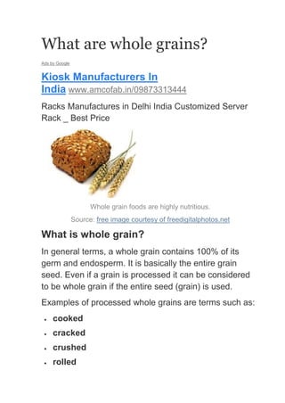 What are whole grains?
Ads by Google


Kiosk Manufacturers In
India www.amcofab.in/09873313444
Racks Manufactures in Delhi India Customized Server
Rack _ Best Price




                      Whole grain foods are highly nutritious.
                Source: free image courtesy of freedigitalphotos.net

What is whole grain?
In general terms, a whole grain contains 100% of its
germ and endosperm. It is basically the entire grain
seed. Even if a grain is processed it can be considered
to be whole grain if the entire seed (grain) is used.
Examples of processed whole grains are terms such as:
     cooked
     cracked
     crushed
     rolled
 