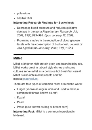 potassium
   soluble fiber
Interesting Research Findings for Buckwheat:
   Decreases blood pressure and reduces oxidative
   damage in the aorta.Phytotherapy Research, July
   2009; 23(7):993–998. Epub January 12, 2009.
   Promising studies in the reduction of blood glucose
   levels with the consumption of buckwheat. Journal of
   Jilin Agricultural University, 2009; 31(1):102-4


Millet
Millet is another high protein grain and heart healthy too.
Millet works great in tabouli style dishes and some
cultures serve millet as a delicious hot breakfast cereal.
Millet is also rich in antioxidants and the
mineral magnesium.
There are four types of common millet around the world:
   Finger (known as ragi in India and used to make a
   common flatbread known as roti)
   Foxtail
   Pearl
   Proso (also known as hog or broom corn)
Interesting Fact: Millet is a common ingredient in
birdseed.
 