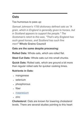Oats
Too humorous to pass up:
Samuel Johnson's 1755 dictionary defined oats as "A
grain, which in England is generally given to horses, but
in Scotland appears to support the people." The
Scotsman's retort to this was, "That's why England has
such good horses, and Scotland has such fine
men!" Whole Grains Council
Oats are the same despite processing:
Rolled Oats: Whole oats, which are rolled flat.
Steel Cut Oats: Whole oats cut into small chunks.
Quick Oats: Rolled oats, which are ground a bit more
than regular rolled oats for quicker cooking times.
Nutrients in Oats:
   manganese
   selenium
   phosphorous
   fiber
   magnesium
   zinc
Cholesterol: Oats are known for lowering cholesterol
levels. There are several studies pointing to this heart
 
