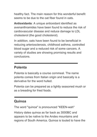 healthy fact. The main reason for this wonderful benefit
seems to be due to the oat fiber found in oats.
Antioxidants: A unique antioxidant identified as
avenanthramides have been found to reduce the risk of
cardiovascular disease and reduce damage to LDL
cholesterol (the good cholesterol).
In addition, oats have been found to be beneficial in
reducing arteriosclerosis, childhood asthma, controlled
blood sugar and a reduced risk of some cancers. A
variety of studies are showing promising results and
conclusions.


Polenta
Polenta is basically a course cornmeal. The name
polenta comes from Italian origin and basically is a
derivative for the word hulled.
Polenta can be prepared as a lightly seasoned mush or
as a breading for fried foods.


Quinoa
The word "quinoa" is pronounced "KEEN-wah"
History dates quinoa as far back as 3000BC and
appears to be native to the Andes mountains and
regions of South America. Quinoa is touted to have the
 