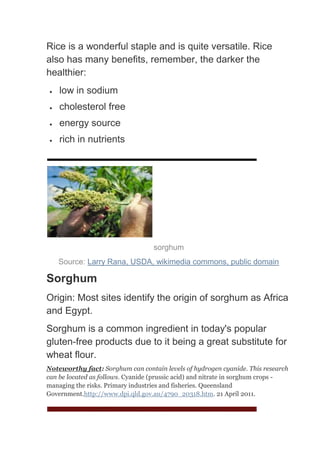 Rice is a wonderful staple and is quite versatile. Rice
also has many benefits, remember, the darker the
healthier:
    low in sodium
    cholesterol free
    energy source
    rich in nutrients




                                   sorghum
   Source: Larry Rana, USDA, wikimedia commons, public domain

Sorghum
Origin: Most sites identify the origin of sorghum as Africa
and Egypt.
Sorghum is a common ingredient in today's popular
gluten-free products due to it being a great substitute for
wheat flour.
Noteworthy fact: Sorghum can contain levels of hydrogen cyanide. This research
can be located as follows. Cyanide (prussic acid) and nitrate in sorghum crops -
managing the risks. Primary industries and fisheries. Queensland
Government.http://www.dpi.qld.gov.au/4790_20318.htm. 21 April 2011.
 