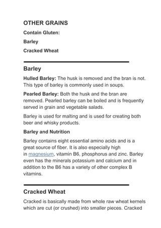 OTHER GRAINS
Contain Gluten:
Barley
Cracked Wheat


Barley
Hulled Barley: The husk is removed and the bran is not.
This type of barley is commonly used in soups.
Pearled Barley: Both the husk and the bran are
removed. Pearled barley can be boiled and is frequently
served in grain and vegetable salads.
Barley is used for malting and is used for creating both
beer and whisky products.
Barley and Nutrition
Barley contains eight essential amino acids and is a
great source of fiber. It is also especially high
in magnesium, vitamin B6, phosphorus and zinc. Barley
even has the minerals potassium and calcium and in
addition to the B6 has a variety of other complex B
vitamins.


Cracked Wheat
Cracked is basically made from whole raw wheat kernels
which are cut (or crushed) into smaller pieces. Cracked
 
