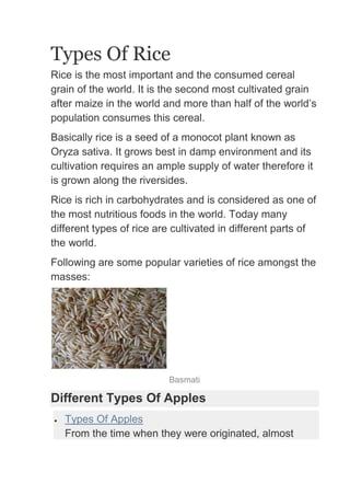 Types Of Rice
Rice is the most important and the consumed cereal
grain of the world. It is the second most cultivated grain
after maize in the world and more than half of the world’s
population consumes this cereal.
Basically rice is a seed of a monocot plant known as
Oryza sativa. It grows best in damp environment and its
cultivation requires an ample supply of water therefore it
is grown along the riversides.
Rice is rich in carbohydrates and is considered as one of
the most nutritious foods in the world. Today many
different types of rice are cultivated in different parts of
the world.
Following are some popular varieties of rice amongst the
masses:




                          Basmati

Different Types Of Apples
   Types Of Apples
   From the time when they were originated, almost
 