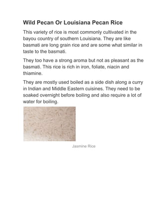 Wild Pecan Or Louisiana Pecan Rice
This variety of rice is most commonly cultivated in the
bayou country of southern Louisiana. They are like
basmati are long grain rice and are some what similar in
taste to the basmati.
They too have a strong aroma but not as pleasant as the
basmati. This rice is rich in iron, foliate, niacin and
thiamine.
They are mostly used boiled as a side dish along a curry
in Indian and Middle Eastern cuisines. They need to be
soaked overnight before boiling and also require a lot of
water for boiling.




                       Jasmine Rice
 