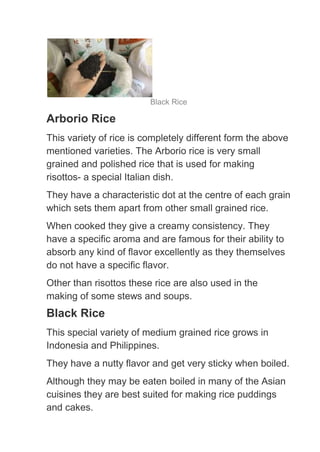 Black Rice

Arborio Rice
This variety of rice is completely different form the above
mentioned varieties. The Arborio rice is very small
grained and polished rice that is used for making
risottos- a special Italian dish.
They have a characteristic dot at the centre of each grain
which sets them apart from other small grained rice.
When cooked they give a creamy consistency. They
have a specific aroma and are famous for their ability to
absorb any kind of flavor excellently as they themselves
do not have a specific flavor.
Other than risottos these rice are also used in the
making of some stews and soups.
Black Rice
This special variety of medium grained rice grows in
Indonesia and Philippines.
They have a nutty flavor and get very sticky when boiled.
Although they may be eaten boiled in many of the Asian
cuisines they are best suited for making rice puddings
and cakes.
 