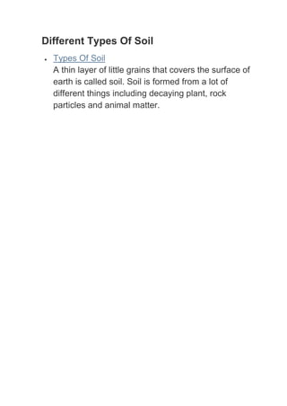 Different Types Of Soil
  Types Of Soil
  A thin layer of little grains that covers the surface of
  earth is called soil. Soil is formed from a lot of
  different things including decaying plant, rock
  particles and animal matter.
 