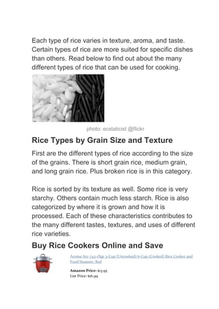 Each type of rice varies in texture, aroma, and taste.
Certain types of rice are more suited for specific dishes
than others. Read below to find out about the many
different types of rice that can be used for cooking.




                      photo: ecstaticist @flickr

Rice Types by Grain Size and Texture
First are the different types of rice according to the size
of the grains. There is short grain rice, medium grain,
and long grain rice. Plus broken rice is in this category.

Rice is sorted by its texture as well. Some rice is very
starchy. Others contain much less starch. Rice is also
categorized by where it is grown and how it is
processed. Each of these characteristics contributes to
the many different tastes, textures, and uses of different
rice varieties.
Buy Rice Cookers Online and Save
              Aroma Arc-743-1Ngr 3-Cup (Uncooked) 6-Cup (Cooked) Rice Cooker and
              Food Steamer, Red

              Amazon Price: $13.95
              List Price: $16.99
 