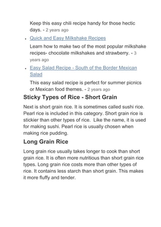 Keep this easy chili recipe handy for those hectic
   days. - 2 years ago
   Quick and Easy Milkshake Recipes
   Learn how to make two of the most popular milkshake
   recipes- chocolate milkshakes and strawberry. - 3
   years ago
   Easy Salad Recipe - South of the Border Mexican
   Salad
   This easy salad recipe is perfect for summer picnics
   or Mexican food themes. - 2 years ago
Sticky Types of Rice - Short Grain
Next is short grain rice. It is sometimes called sushi rice.
Pearl rice is included in this category. Short grain rice is
stickier than other types of rice. Like the name, it is used
for making sushi. Pearl rice is usually chosen when
making rice pudding.
Long Grain Rice
Long grain rice usually takes longer to cook than short
grain rice. It is often more nutritious than short grain rice
types. Long grain rice costs more than other types of
rice. It contains less starch than short grain. This makes
it more fluffy and tender.
 