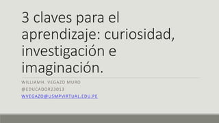 3 claves para el
aprendizaje: curiosidad,
investigación e
imaginación.
WILLIAMH. VEGAZO MURO
@EDUCADOR23013
WVEGAZO@USMPVIRTUAL.EDU.PE
 
