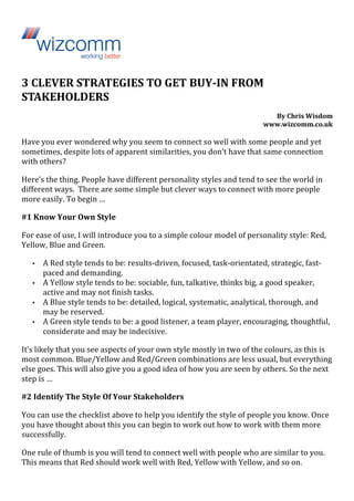 3 
CLEVER 
STRATEGIES 
TO 
GET 
BUY-­‐IN 
FROM 
STAKEHOLDERS 
By 
Chris 
Wisdom 
www.wizcomm.co.uk 
Have 
you 
ever 
wondered 
why 
you 
seem 
to 
connect 
so 
well 
with 
some 
people 
and 
yet 
sometimes, 
despite 
lots 
of 
apparent 
similarities, 
you 
don’t 
have 
that 
same 
connection 
with 
others? 
Here’s 
the 
thing. 
People 
have 
different 
personality 
styles 
and 
tend 
to 
see 
the 
world 
in 
different 
ways. 
There 
are 
some 
simple 
but 
clever 
ways 
to 
connect 
with 
more 
people 
more 
easily. 
To 
begin 
… 
#1 
Know 
Your 
Own 
Style 
For 
ease 
of 
use, 
I 
will 
introduce 
you 
to 
a 
simple 
colour 
model 
of 
personality 
style: 
Red, 
Yellow, 
Blue 
and 
Green. 
• A 
Red 
style 
tends 
to 
be: 
results-­‐driven, 
focused, 
task-­‐orientated, 
strategic, 
fast-­‐ 
paced 
and 
demanding. 
• A 
Yellow 
style 
tends 
to 
be: 
sociable, 
fun, 
talkative, 
thinks 
big, 
a 
good 
speaker, 
active 
and 
may 
not 
finish 
tasks. 
• A 
Blue 
style 
tends 
to 
be: 
detailed, 
logical, 
systematic, 
analytical, 
thorough, 
and 
may 
be 
reserved. 
• A 
Green 
style 
tends 
to 
be: 
a 
good 
listener, 
a 
team 
player, 
encouraging, 
thoughtful, 
considerate 
and 
may 
be 
indecisive. 
It’s 
likely 
that 
you 
see 
aspects 
of 
your 
own 
style 
mostly 
in 
two 
of 
the 
colours, 
as 
this 
is 
most 
common. 
Blue/Yellow 
and 
Red/Green 
combinations 
are 
less 
usual, 
but 
everything 
else 
goes. 
This 
will 
also 
give 
you 
a 
good 
idea 
of 
how 
you 
are 
seen 
by 
others. 
So 
the 
next 
step 
is 
… 
#2 
Identify 
The 
Style 
Of 
Your 
Stakeholders 
You 
can 
use 
the 
checklist 
above 
to 
help 
you 
identify 
the 
style 
of 
people 
you 
know. 
Once 
you 
have 
thought 
about 
this 
you 
can 
begin 
to 
work 
out 
how 
to 
work 
with 
them 
more 
successfully. 
One 
rule 
of 
thumb 
is 
you 
will 
tend 
to 
connect 
well 
with 
people 
who 
are 
similar 
to 
you. 
This 
means 
that 
Red 
should 
work 
well 
with 
Red, 
Yellow 
with 
Yellow, 
and 
so 
on. 
 