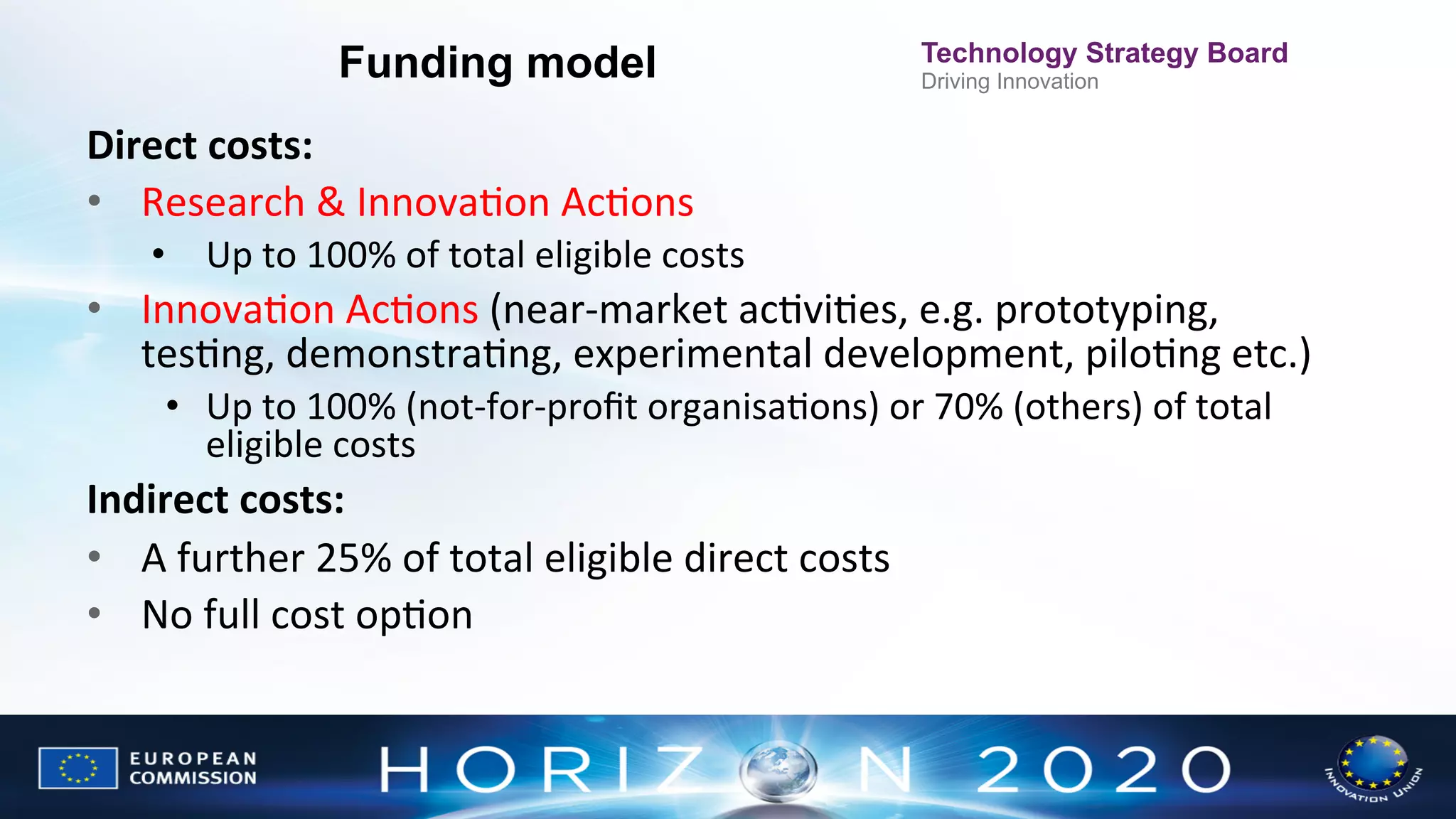 Funding model

Technology Strategy Board
Driving Innovation

Direct	
  costs:	
  
•  Research	
  &	
  InnovaNon	
  AcNons	
  
•  Up	
  to	
  100%	
  of	
  total	
  eligible	
  costs	
  

•  InnovaNon	
  AcNons	
  (near-­‐market	
  acNviNes,	
  e.g.	
  prototyping,	
  
tesNng,	
  demonstraNng,	
  experimental	
  development,	
  piloNng	
  etc.)	
  
	
  
•  Up	
  to	
  100%	
  (not-­‐for-­‐proﬁt	
  organisaNons)	
  or	
  70%	
  (others)	
  of	
  total	
  
eligible	
  costs	
  

Indirect	
  costs:	
  
•  A	
  further	
  25%	
  of	
  total	
  eligible	
  direct	
  costs	
  
•  No	
  full	
  cost	
  opNon	
  

 
