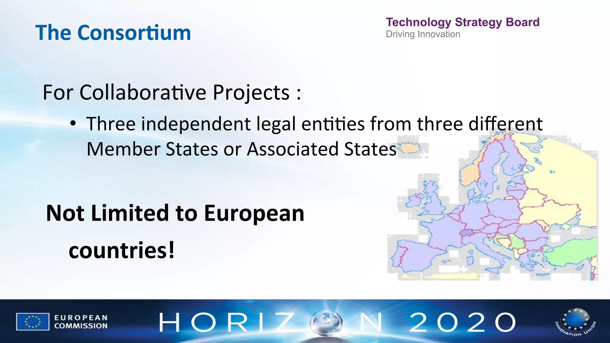 The	
  ConsorWum	
  

Technology Strategy Board
Driving Innovation

For	
  CollaboraNve	
  Projects	
  :	
  	
  
•  Three	
  independent	
  legal	
  enNNes	
  from	
  three	
  diﬀerent	
  
Member	
  States	
  or	
  Associated	
  States	
  
	
  

Not	
  Limited	
  to	
  European	
  	
  
	
  countries!	
  

 