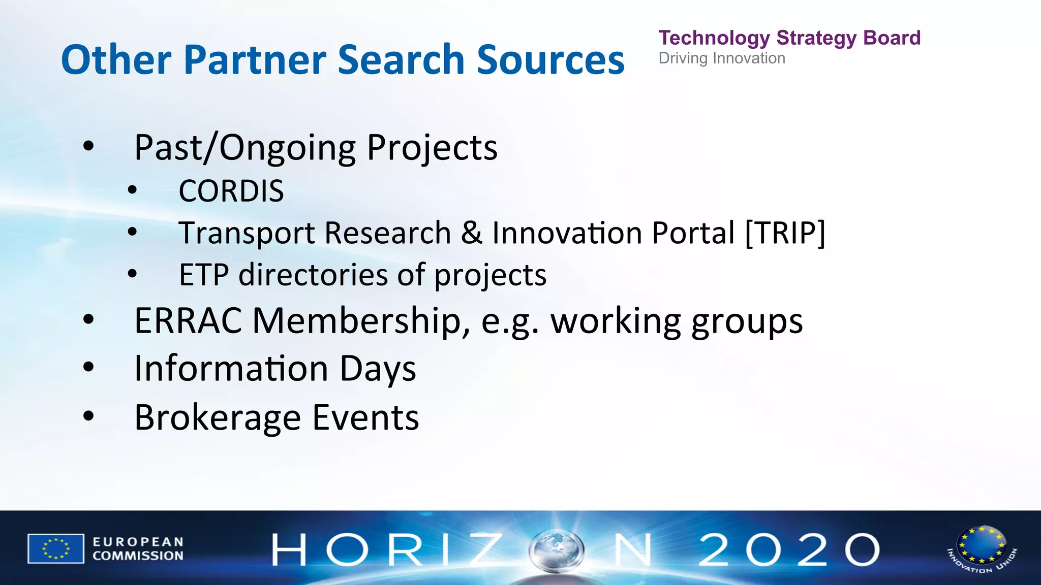 Other	
  Partner	
  Search	
  Sources	
  	
  

Technology Strategy Board
Driving Innovation

•  Past/Ongoing	
  Projects	
  
• 
• 
• 

CORDIS	
  
Transport	
  Research	
  &	
  InnovaNon	
  Portal	
  [TRIP]	
  
ETP	
  directories	
  of	
  projects	
  

•  ERRAC	
  Membership,	
  e.g.	
  working	
  groups	
  
•  InformaNon	
  Days	
  
•  Brokerage	
  Events	
  

 