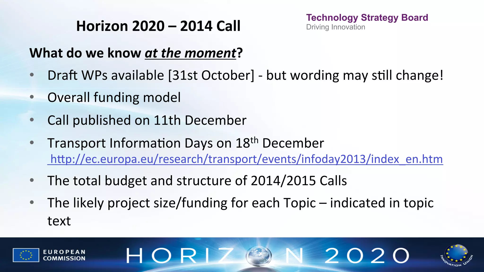 Horizon	
  2020	
  –	
  2014	
  Call
	
  

Technology Strategy Board
Driving Innovation

What	
  do	
  we	
  know	
  at	
  the	
  moment?	
  
•  Dran	
  WPs	
  available	
  [31st	
  October]	
  -­‐	
  but	
  wording	
  may	
  sNll	
  change!	
  	
  
•  Overall	
  funding	
  model	
  
•  Call	
  published	
  on	
  11th	
  December	
  
•  Transport	
  InformaNon	
  Days	
  on	
  18th	
  December	
  

	
  hWp://ec.europa.eu/research/transport/events/infoday2013/index_en.htm	
  

•  The	
  total	
  budget	
  and	
  structure	
  of	
  2014/2015	
  Calls	
  
•  The	
  likely	
  project	
  size/funding	
  for	
  each	
  Topic	
  –	
  indicated	
  in	
  topic	
  
text	
  

 