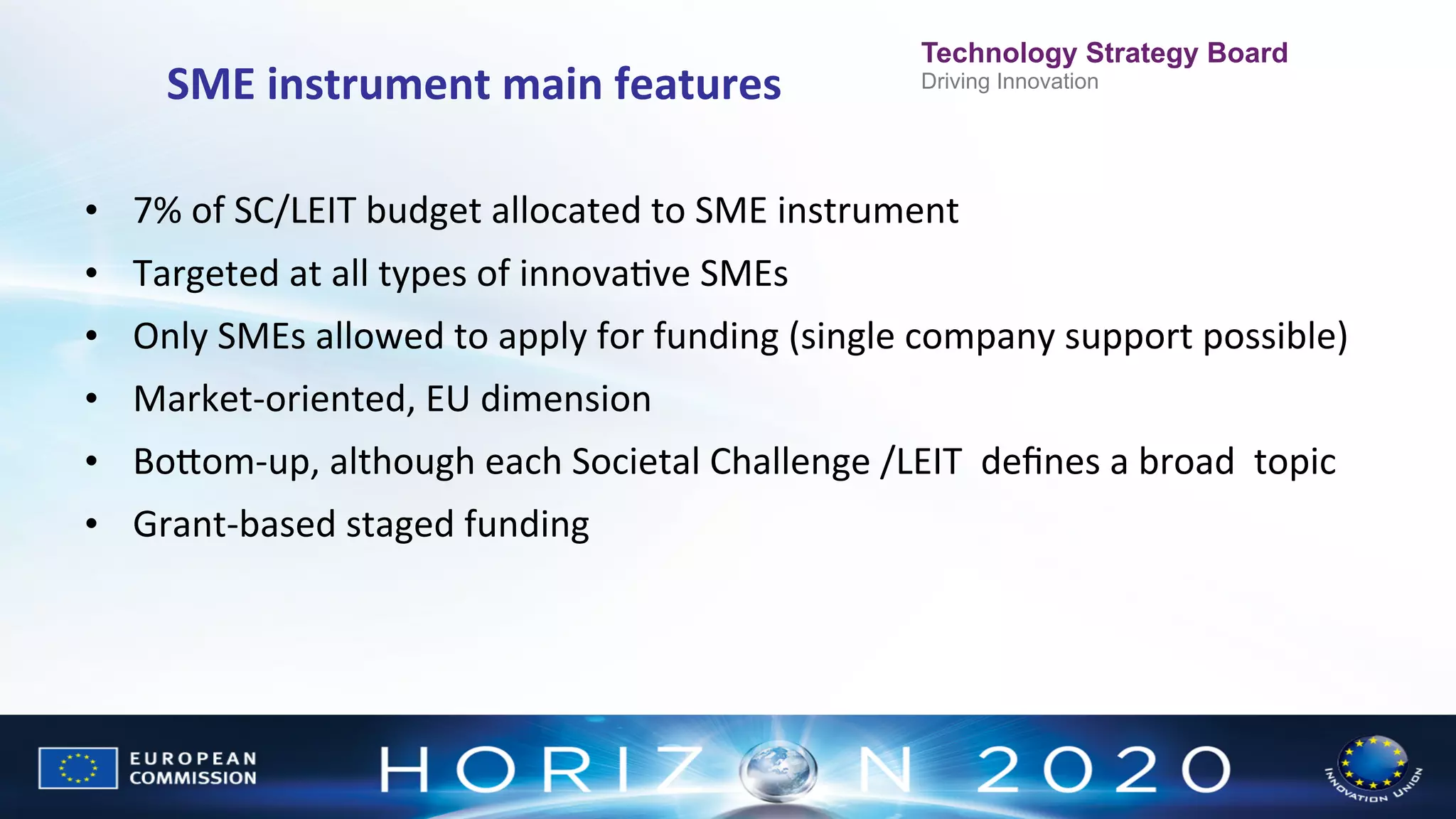 SME	
  instrument	
  main	
  features
	
  

Technology Strategy Board
Driving Innovation

•  7%	
  of	
  SC/LEIT	
  budget	
  allocated	
  to	
  SME	
  instrument	
  	
  	
  
•  Targeted	
  at	
  all	
  types	
  of	
  innovaNve	
  SMEs	
  
•  Only	
  SMEs	
  allowed	
  to	
  apply	
  for	
  funding	
  (single	
  company	
  support	
  possible)	
  
•  Market-­‐oriented,	
  EU	
  dimension	
  
•  BoWom-­‐up,	
  although	
  each	
  Societal	
  Challenge	
  /LEIT	
  	
  deﬁnes	
  a	
  broad	
  	
  topic	
  
•  Grant-­‐based	
  staged	
  funding	
  

 