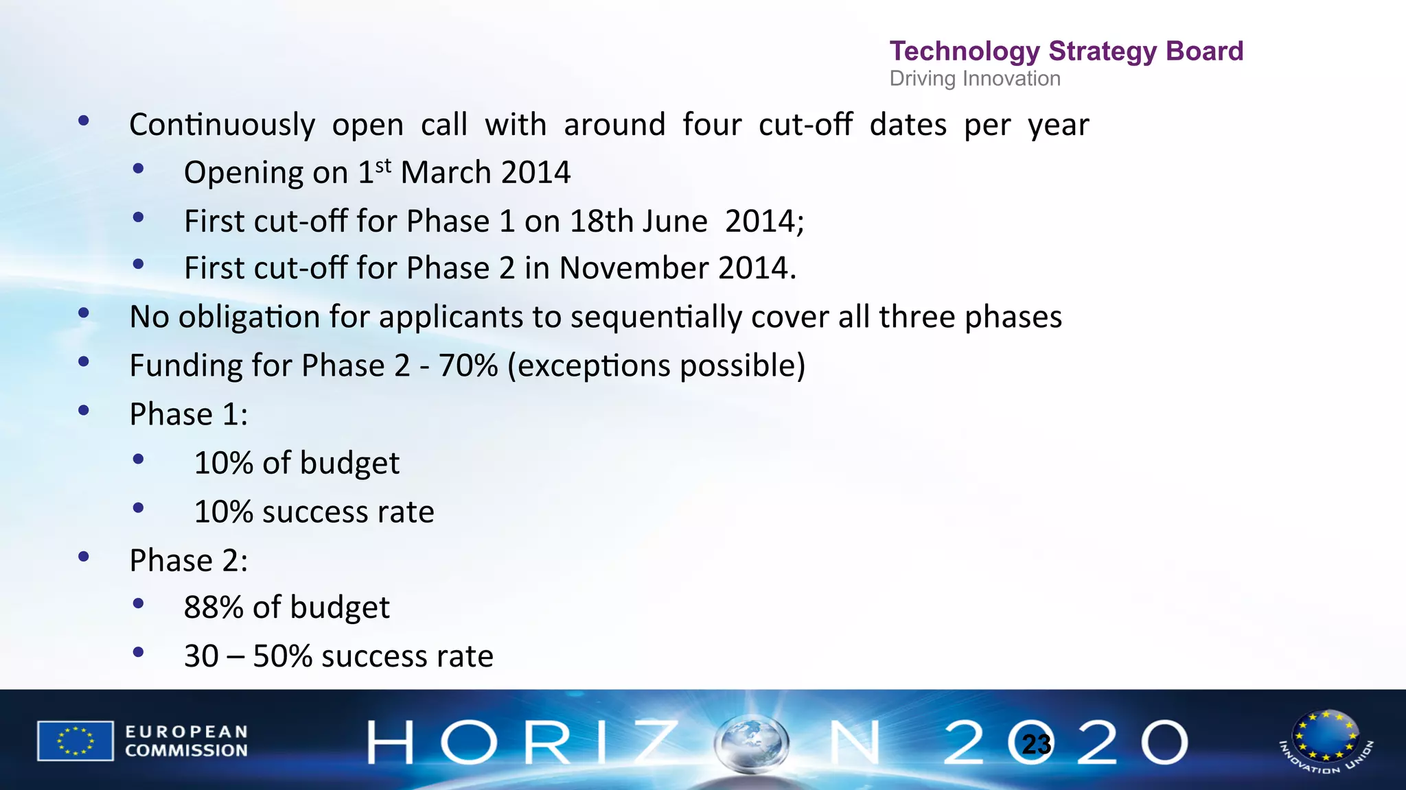 Technology Strategy Board
Driving Innovation

•  ConNnuously	
  	
  open	
  	
  call	
  	
  with	
  	
  around	
  	
  four	
  	
  cut-­‐oﬀ	
  	
  dates	
  	
  per	
  	
  year	
  
•  Opening	
  on	
  1st	
  March	
  2014	
  
•  First	
  cut-­‐oﬀ	
  for	
  Phase	
  1	
  on	
  18th	
  June	
  	
  2014;	
  	
  
•  First	
  cut-­‐oﬀ	
  for	
  Phase	
  2	
  in	
  November	
  2014.	
  
•  No	
  obligaNon	
  for	
  applicants	
  to	
  sequenNally	
  cover	
  all	
  three	
  phases	
  
•  Funding	
  for	
  Phase	
  2	
  -­‐	
  70%	
  (excepNons	
  possible)	
  
•  Phase	
  1:	
  	
  
•  	
   10%	
  of	
  budget	
  
•  	
   10%	
  success	
  rate	
  
•  Phase	
  2:	
  	
  
•  88%	
  of	
  budget	
  
•  30	
  –	
  50%	
  success	
  rate	
  
23

 