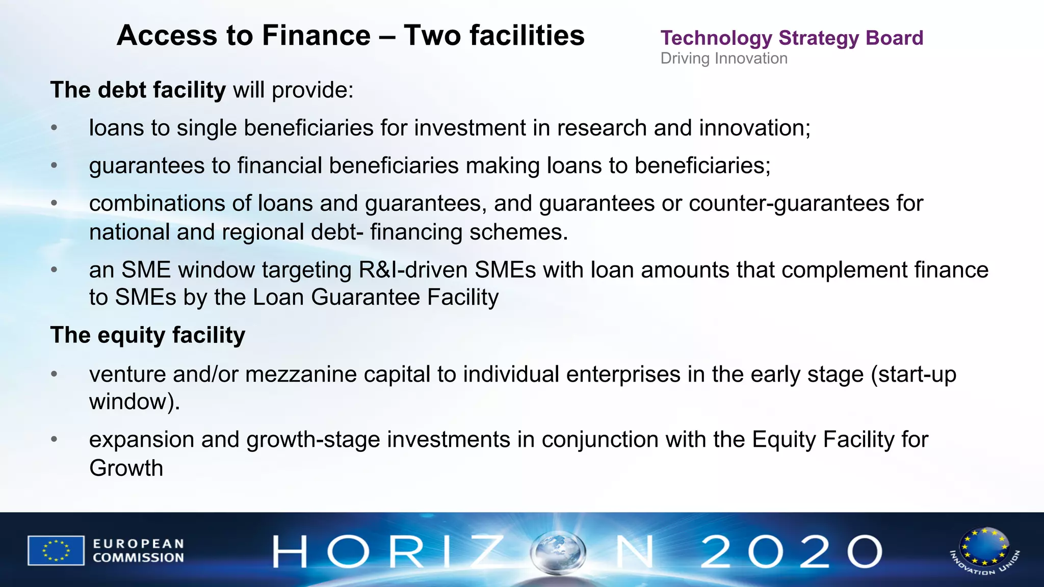 Access to Finance – Two facilities

Technology Strategy Board
Driving Innovation

The debt facility will provide:
• 

loans to single beneficiaries for investment in research and innovation;

• 

guarantees to financial beneficiaries making loans to beneficiaries;

• 

combinations of loans and guarantees, and guarantees or counter-guarantees for
national and regional debt- financing schemes.

• 

an SME window targeting R&I-driven SMEs with loan amounts that complement finance
to SMEs by the Loan Guarantee Facility

The equity facility
• 

venture and/or mezzanine capital to individual enterprises in the early stage (start-up
window).

• 

expansion and growth-stage investments in conjunction with the Equity Facility for
Growth

 