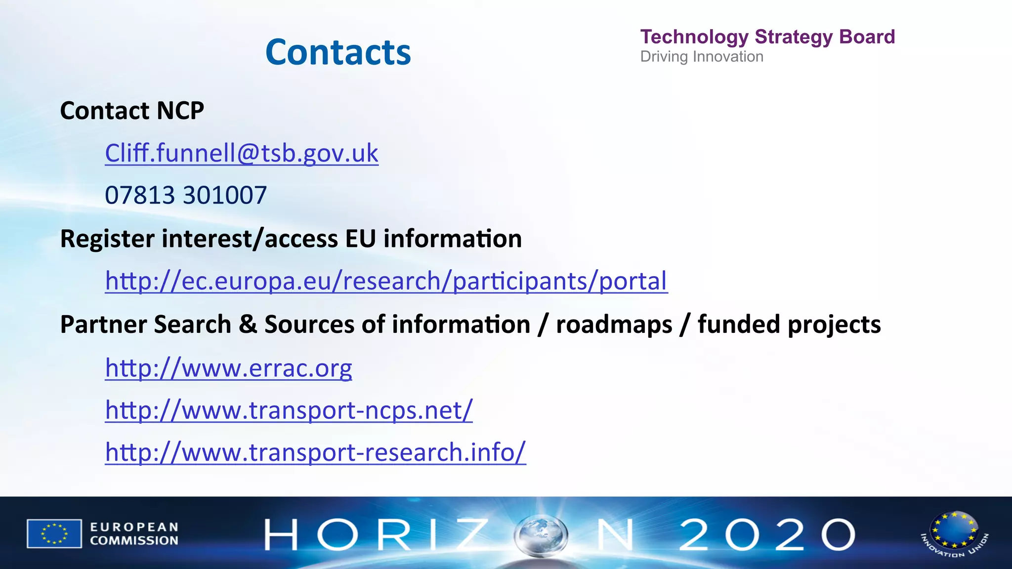 Contacts
	
  

Technology Strategy Board
Driving Innovation

Contact	
  NCP	
  	
  
Cliﬀ.funnell@tsb.gov.uk	
  
07813	
  301007
	
  

Register	
  interest/access	
  EU	
  informaWon	
  
hWp://ec.europa.eu/research/parNcipants/portal

	
  

Partner	
  Search	
  &	
  Sources	
  of	
  informaWon	
  /	
  roadmaps	
  /	
  funded	
  projects	
  
hWp://www.errac.org	
  
hWp://www.transport-­‐ncps.net/	
  
hWp://www.transport-­‐research.info/	
  

	
  

 