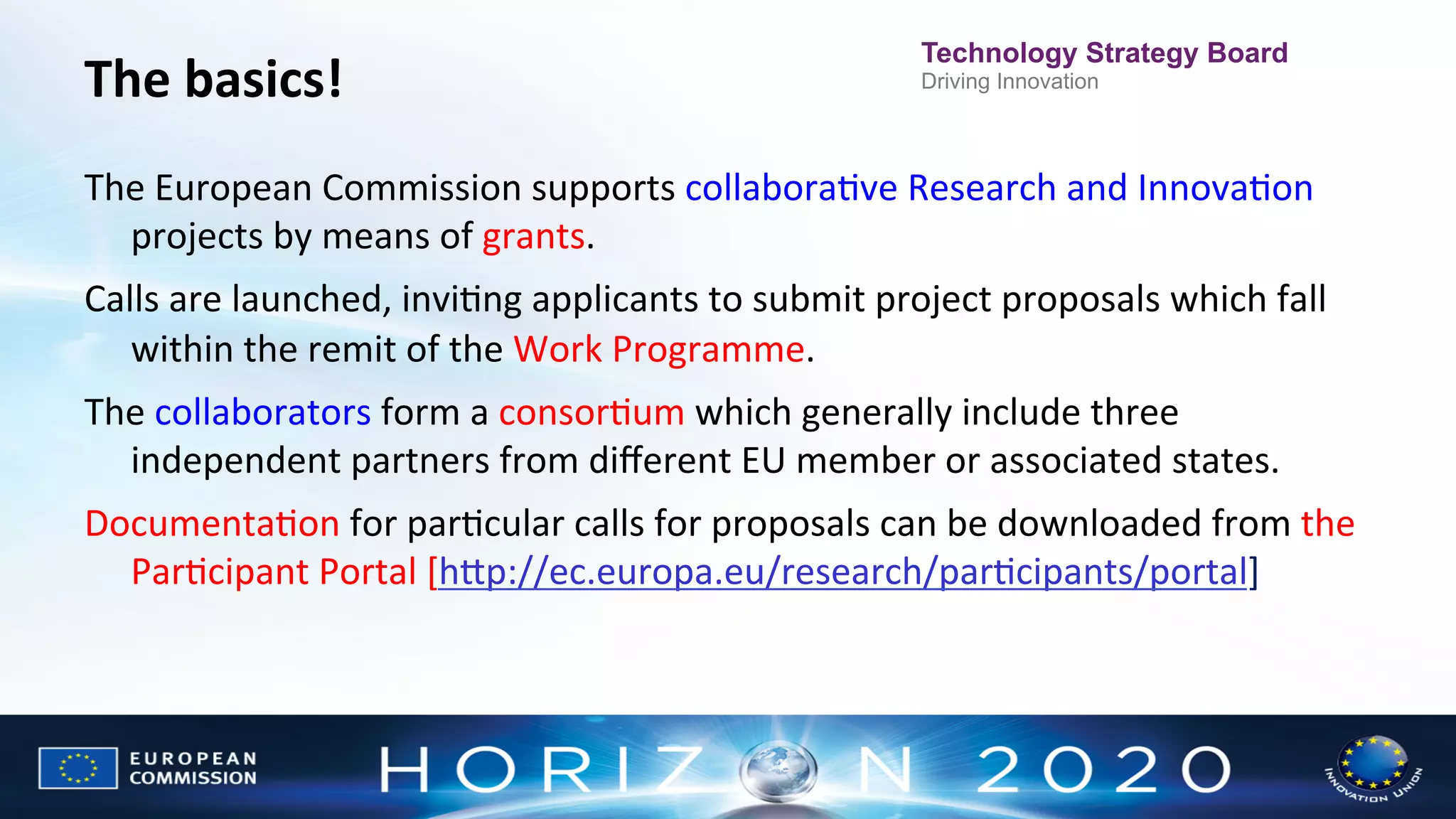 The	
  basics!	
  

Technology Strategy Board
Driving Innovation

	
  

The	
  European	
  Commission	
  supports	
  collaboraNve	
  Research	
  and	
  InnovaNon	
  
projects	
  by	
  means	
  of	
  grants.	
  
Calls	
  are	
  launched,	
  inviNng	
  applicants	
  to	
  submit	
  project	
  proposals	
  which	
  fall	
  
within	
  the	
  remit	
  of	
  the	
  Work	
  Programme.	
  
The	
  collaborators	
  form	
  a	
  consorNum	
  which	
  generally	
  include	
  three	
  
independent	
  partners	
  from	
  diﬀerent	
  EU	
  member	
  or	
  associated	
  states.	
  
DocumentaNon	
  for	
  parNcular	
  calls	
  for	
  proposals	
  can	
  be	
  downloaded	
  from	
  the	
  
ParNcipant	
  Portal	
  [hWp://ec.europa.eu/research/parNcipants/portal]	
  

 