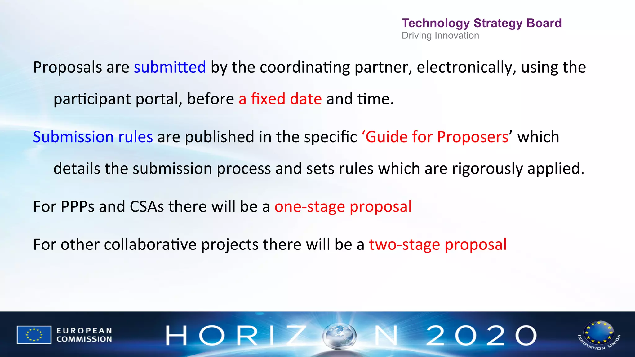 Technology Strategy Board

Driving Innovation
	
  	
  
.	
  
Proposals	
  are	
  submiWed	
  by	
  the	
  coordinaNng	
  partner,	
  electronically,	
  using	
  the	
  

parNcipant	
  portal,	
  before	
  a	
  ﬁxed	
  date	
  and	
  Nme.	
  	
  	
  
Submission	
  rules	
  are	
  published	
  in	
  the	
  speciﬁc	
  ‘Guide	
  for	
  Proposers’	
  which	
  
details	
  the	
  submission	
  process	
  and	
  sets	
  rules	
  which	
  are	
  rigorously	
  applied.	
  	
  
For	
  PPPs	
  and	
  CSAs	
  there	
  will	
  be	
  a	
  one-­‐stage	
  proposal	
  	
  
For	
  other	
  collaboraNve	
  projects	
  there	
  will	
  be	
  a	
  two-­‐stage	
  proposal	
  
	
  

 