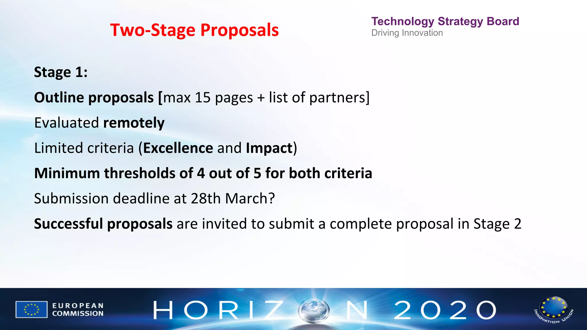Two-­‐Stage	
  Proposals
	
  

Technology Strategy Board
Driving Innovation

Stage	
  1:	
  	
  
Outline	
  proposals	
  [max	
  15	
  pages	
  +	
  list	
  of	
  partners]	
  
Evaluated	
  remotely	
  
Limited	
  criteria	
  (Excellence	
  and	
  Impact)	
  	
  
Minimum	
  thresholds	
  of	
  4	
  out	
  of	
  5	
  for	
  both	
  criteria	
  
Submission	
  deadline	
  at	
  28th	
  March?	
  
Successful	
  proposals	
  are	
  invited	
  to	
  submit	
  a	
  complete	
  proposal	
  in	
  Stage	
  2	
  

 