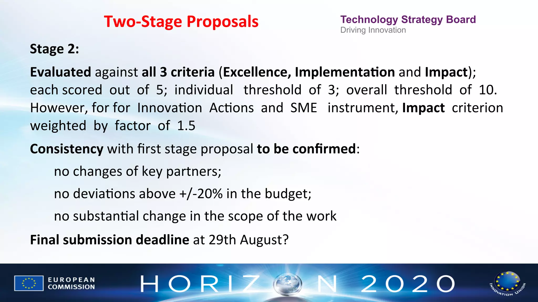 Two-­‐Stage	
  Proposals

Technology Strategy Board
Driving Innovation

Stage	
  2:	
  	
  
Evaluated	
  against	
  all	
  3	
  criteria	
  (Excellence,	
  ImplementaWon	
  and	
  Impact);	
  
each	
  scored	
  	
  out	
  	
  of	
  	
  5;	
  	
  individual	
  	
  	
  threshold	
  	
  of	
  	
  3;	
  	
  overall	
  	
  threshold	
  	
  of	
  	
  10.	
  
However,	
  for	
  for	
  	
  InnovaNon	
  	
  AcNons	
  	
  and	
  	
  SME	
  	
  	
  instrument,	
  Impact	
  	
  criterion	
  
	
  
weighted	
  	
  by	
  	
  factor	
  	
  of	
  	
  1.5	
  	
  	
  	
  
Consistency	
  with	
  ﬁrst	
  stage	
  proposal	
  to	
  be	
  conﬁrmed:	
  	
  
no	
  changes	
  of	
  key	
  partners;	
  	
  
no	
  deviaNons	
  above	
  +/-­‐20%	
  in	
  the	
  budget;	
  	
  
no	
  substanNal	
  change	
  in	
  the	
  scope	
  of	
  the	
  work	
  
Final	
  submission	
  deadline	
  at	
  29th	
  August?	
  

 