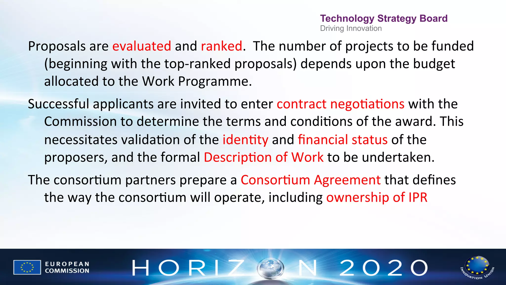 Technology Strategy Board
Driving Innovation

Proposals	
  are	
  evaluated	
  and	
  ranked.	
  	
  The	
  number	
  of	
  projects	
  to	
  be	
  funded	
  
(beginning	
  with	
  the	
  top-­‐ranked	
  proposals)	
  depends	
  upon	
  the	
  budget	
  
allocated	
  to	
  the	
  Work	
  Programme.	
  
Successful	
  applicants	
  are	
  invited	
  to	
  enter	
  contract	
  negoNaNons	
  with	
  the	
  
Commission	
  to	
  determine	
  the	
  terms	
  and	
  condiNons	
  of	
  the	
  award.	
  This	
  
necessitates	
  validaNon	
  of	
  the	
  idenNty	
  and	
  ﬁnancial	
  status	
  of	
  the	
  
proposers,	
  and	
  the	
  formal	
  DescripNon	
  of	
  Work	
  to	
  be	
  undertaken.	
  
The	
  consorNum	
  partners	
  prepare	
  a	
  ConsorNum	
  Agreement	
  that	
  deﬁnes	
  
the	
  way	
  the	
  consorNum	
  will	
  operate,	
  including	
  ownership	
  of	
  IPR	
  

 