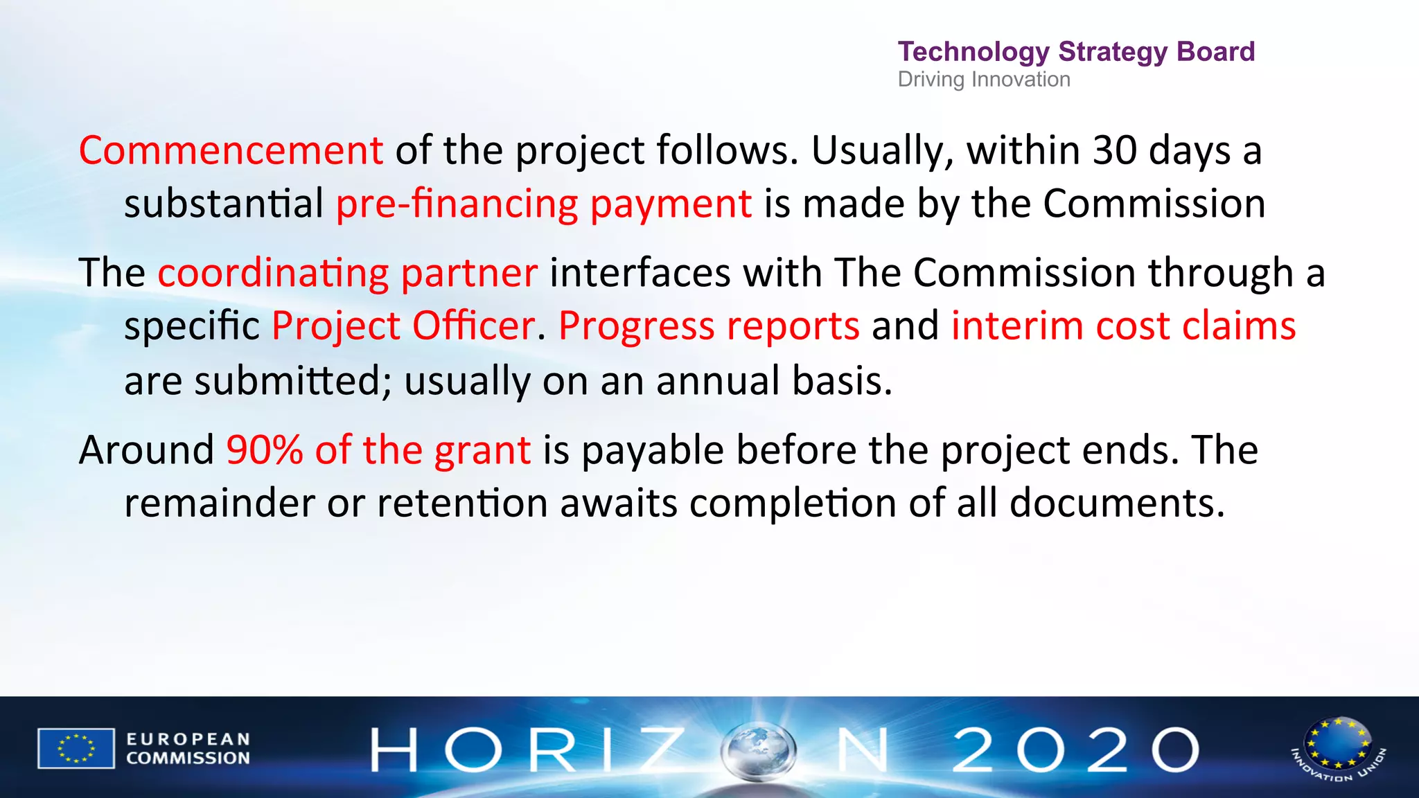 Technology Strategy Board
Driving Innovation

Commencement	
  of	
  the	
  project	
  follows.	
  Usually,	
  within	
  30	
  days	
  a	
  
substanNal	
  pre-­‐ﬁnancing	
  payment	
  is	
  made	
  by	
  the	
  Commission	
  
The	
  coordinaNng	
  partner	
  interfaces	
  with	
  The	
  Commission	
  through	
  a	
  
speciﬁc	
  Project	
  Oﬃcer.	
  Progress	
  reports	
  and	
  interim	
  cost	
  claims	
  
are	
  submiWed;	
  usually	
  on	
  an	
  annual	
  basis.	
  
Around	
  90%	
  of	
  the	
  grant	
  is	
  payable	
  before	
  the	
  project	
  ends.	
  The	
  
remainder	
  or	
  retenNon	
  awaits	
  compleNon	
  of	
  all	
  documents.	
  

 