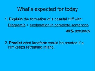 What's expected for today
1. Explain the formation of a coastal cliff with:
  Diagram/s + explanation in complete sentences
                                      80% accuracy


2. Predict what landform would be created if a
  cliff keeps retreating inland.
 