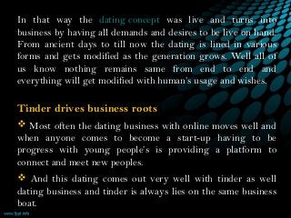 In that way the dating concept was live and turns into
business by having all demands and desires to be live on hand.
From ancient days to till now the dating is lined in various
forms and gets modified as the generation grows. Well all of
us know nothing remains same from end to end and
everything will get modified with human’s usage and wishes.
Tinder drives business roots
 Most often the dating business with online moves well and
when anyone comes to become a start-up having to be
progress with young people’s is providing a platform to
connect and meet new peoples.
 And this dating comes out very well with tinder as well
dating business and tinder is always lies on the same business
boat.
 