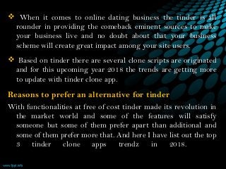  When it comes to online dating business the tinder is all
rounder in providing the comeback eminent sources to make
your business live and no doubt about that your business
scheme will create great impact among your site users.
 Based on tinder there are several clone scripts are originated
and for this upcoming year 2018 the trends are getting more
to update with tinder clone app.
Reasons to prefer an alternative for tinder  
With functionalities at free of cost tinder made its revolution in
the market world and some of the features will satisfy
someone but some of them prefer apart than additional and
some of them prefer more that. And here I have list out the top
3 tinder clone apps trendz in 2018.    
 